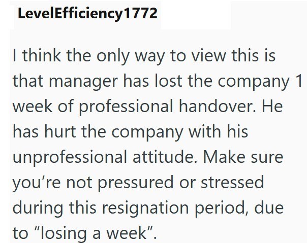LevelEfficiency 1772 I think the only way to view this is that manager has lost the company 1 week of professional handover. He has hurt the company with his unprofessional attitude. Make sure you're not pressured or stressed during this resignation period, due to "losing a week".