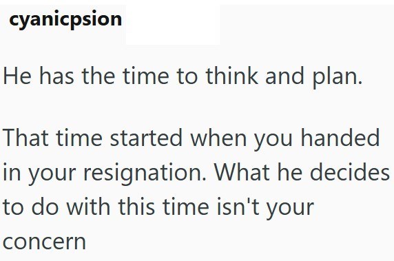 cyanicpsion He has the time to think and plan. That time started when you handed in your resignation. What he decides to do with this time isn't your concern