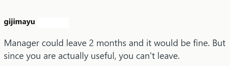 gijimayu Manager could leave 2 months and it would be fine. But since you are actually useful, you can't leave.