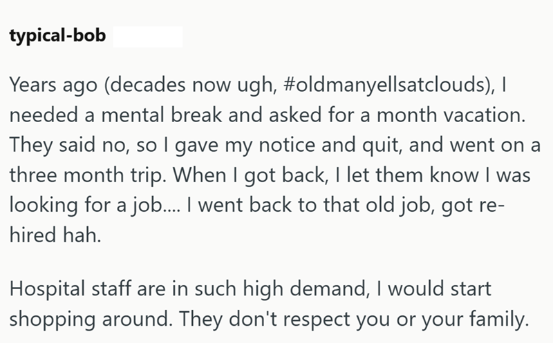 typical-bob Years ago (decades now ugh, #oldmanyellsatclouds), I needed a mental break and asked for a month vacation. They said no, so I gave my notice and quit, and went on a three month trip. When I got back, I let them know I was looking for a job.... I went back to that old job, got re- hired hah. Hospital staff are in such high demand, I would start shopping around. They don't respect you or your family.