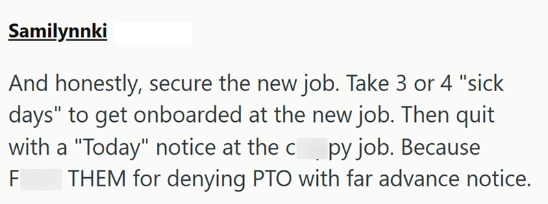 Samilynnki And honestly, secure the new job. Take 3 or 4 "sick days" to get onboarded at the new job. Then quit with a "Today" notice at the c py job. Because F THEM for denying PTO with far advance notice.
