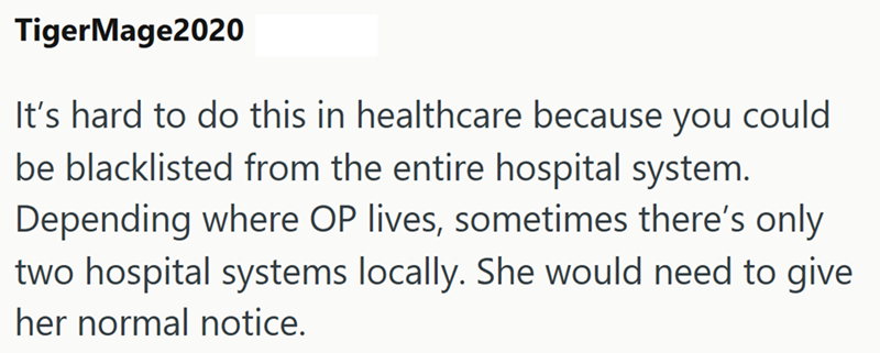TigerMage2020 It's hard to do this in healthcare because you could be blacklisted from the entire hospital system. Depending where OP lives, sometimes there's only two hospital systems locally. She would need to give her normal notice.