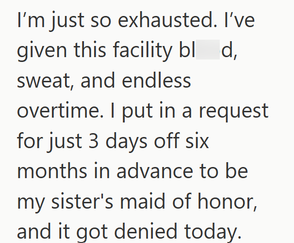 I'm just so exhausted. I've given this facility blod, sweat, and endless overtime. I put in a request for just 3 days off six months in advance to be my sister's maid of honor, and it got denied today.