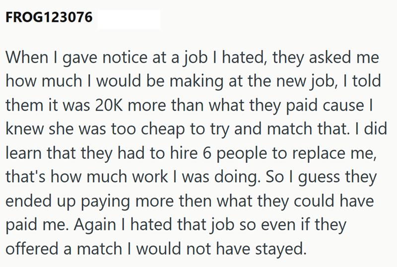 FROG123076 When I gave notice at a job I hated, they asked me how much I would be making at the new job, I told them it was 20K more than what they paid cause | knew she was too cheap to try and match that. I did learn that they had to hire 6 people to replace me, that's how much work I was doing. So I guess they ended up paying more then what they could have paid me. Again I hated that job so even if they offered a match I would not have stayed.
