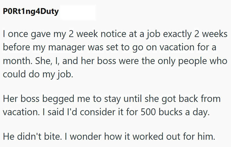 PORt1ng4Duty I once gave my 2 week notice at a job exactly 2 weeks before my manager was set to go on vacation for a month. She, I, and her boss were the only people who could do my job. Her boss begged me to stay until she got back from vacation. I said I'd consider it for 500 bucks a day. He didn't bite. I wonder how it worked out for him.