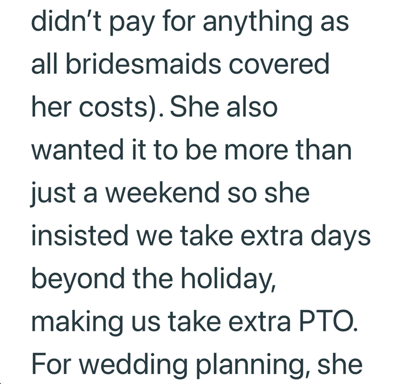 didn't pay for anything as all bridesmaids covered her costs). She also wanted it to be more than just a weekend so she insisted we take extra days beyond the holiday, making us take extra PTO. For wedding planning, she
