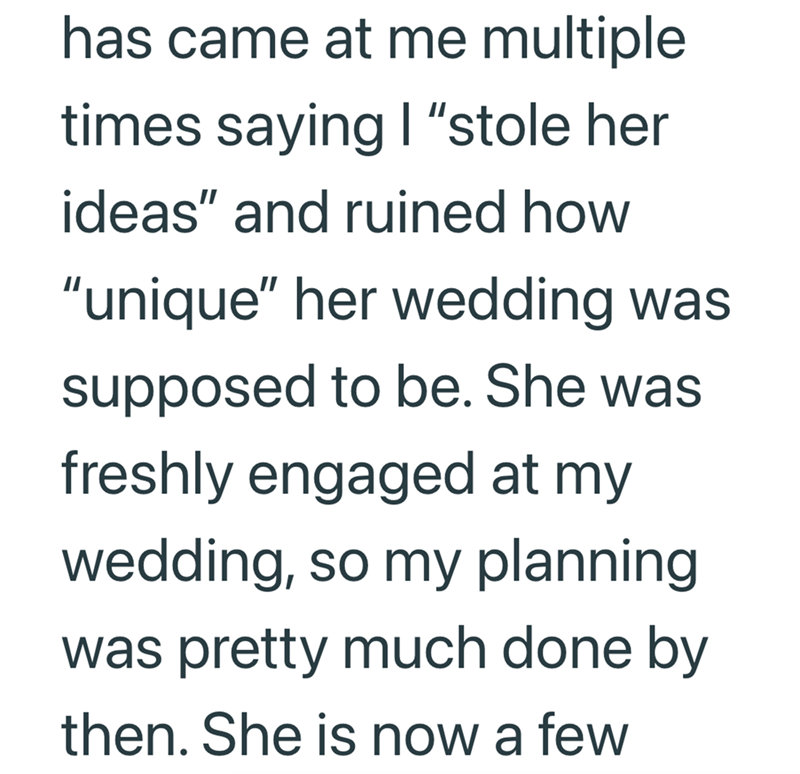 has came at me multiple times saying I "stole her ideas" and ruined how "unique" her wedding was supposed to be. She was freshly engaged at my wedding, so my planning was pretty much done by then. She is now a few