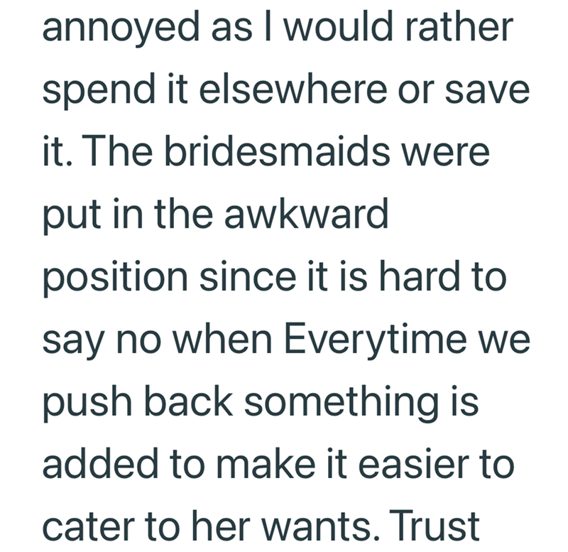 annoyed as I would rather spend it elsewhere or save it. The bridesmaids were put in the awkward position since it is hard to say no when Everytime we push back something is added to make it easier to cater to her wants. Trust
