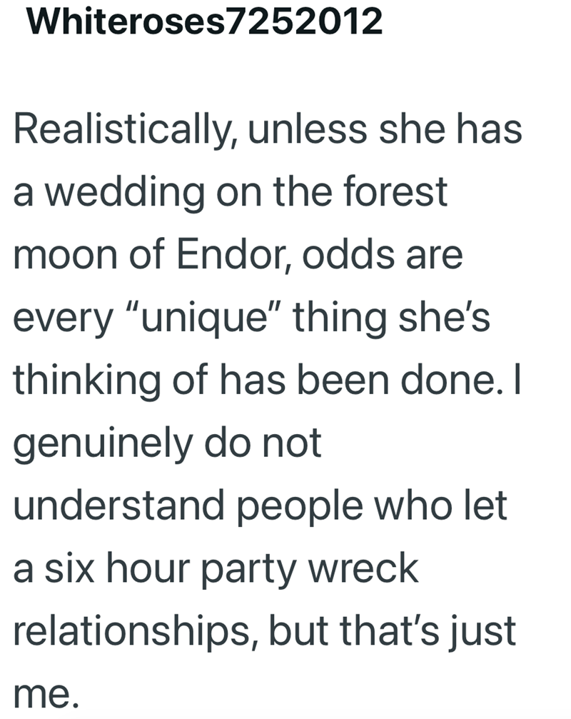 Whiteroses7252012 Realistically, unless she has a wedding on the forest moon of Endor, odds are every "unique" thing she's thinking of has been done. I genuinely do not understand people who let a six hour party wreck relationships, but that's just me.