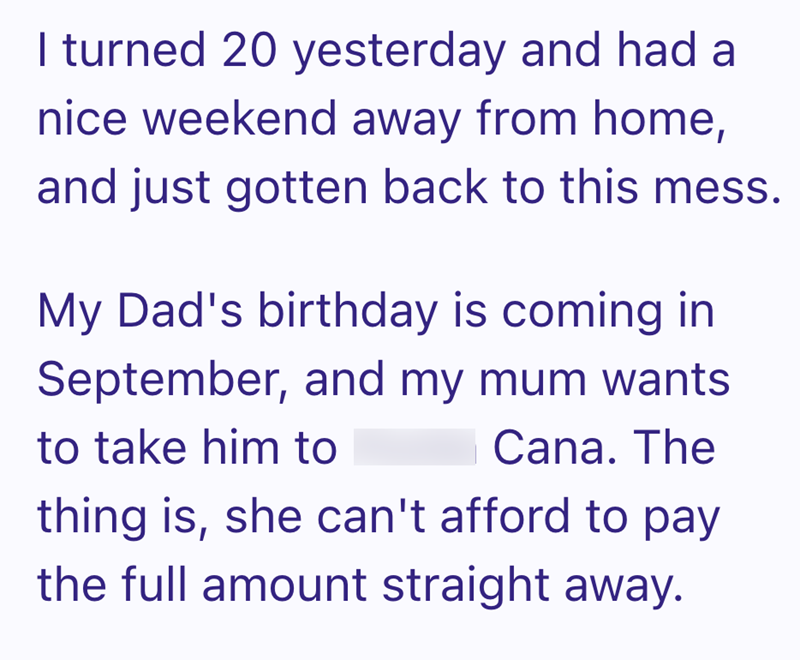 I turned 20 yesterday and had a nice weekend away from home, and just gotten back to this mess. My Dad's birthday is coming in September, and my mum wants to take him to Cana. The thing is, she can't afford to pay the full amount straight away.