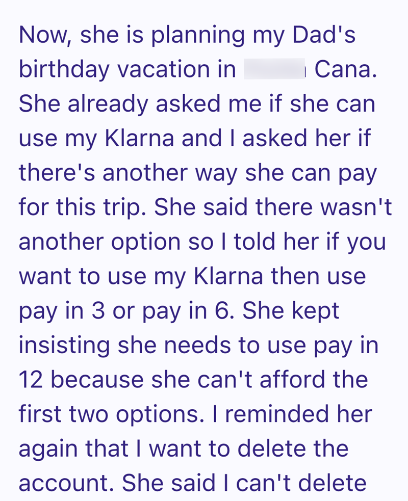 Now, she is planning my Dad's birthday vacation in | Cana. She already asked me if she can use my Klarna and I asked her if there's another way she can pay for this trip. She said there wasn't another option so I told her if you want to use my Klarna then use pay in 3 or pay in 6. She kept insisting she needs to use pay in 12 because she can't afford the first two options. I reminded her again that I want to delete the account. She said I can't delete