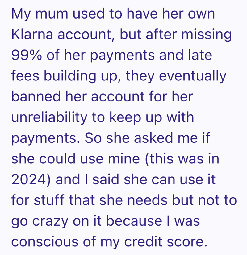 My mum used to have her own Klarna account, but after missing 99% of her payments and late fees building up, they eventually banned her account for her unreliability to keep up with payments. So she asked me if she could use mine (this was in 2024) and I said she can use it for stuff that she needs but not to go crazy on it because I was conscious of my credit score.