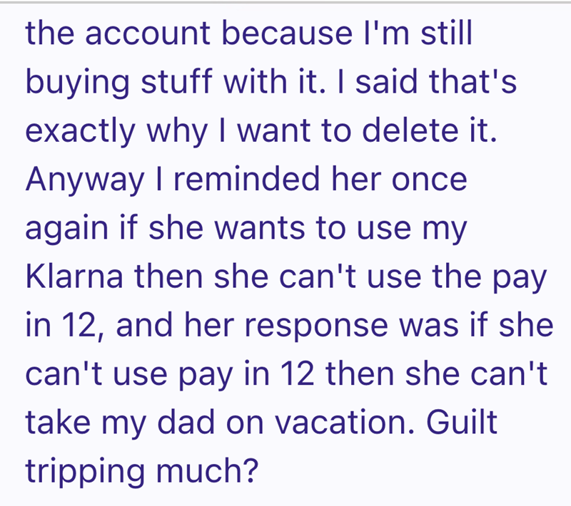 the account because I'm still buying stuff with it. I said that's exactly why I want to delete it. Anyway I reminded her once again if she wants to use my Klarna then she can't use the pay in 12, and her response was if she can't use pay in 12 then she can't take my dad on vacation. Guilt tripping much?