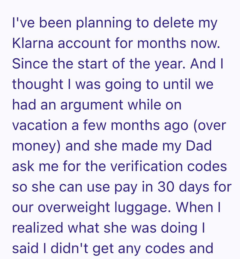I've been planning to delete my Klarna account for months now. Since the start of the year. And I thought I was going to until we had an argument while on vacation a few months ago (over money) and she made my Dad ask me for the verification codes so she can use pay in 30 days for our overweight luggage. When I realized what she was doing I said I didn't get any codes and