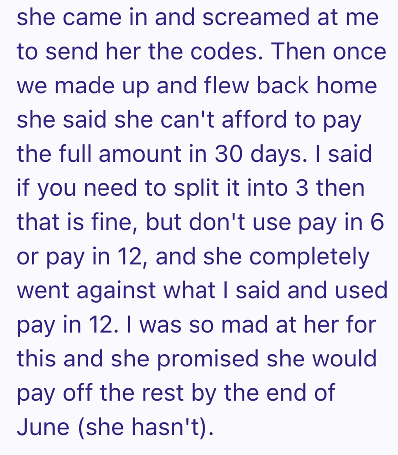 she came in and screamed at me to send her the codes. Then once we made up and flew back home she said she can't afford to pay the full amount in 30 days. I said if you need to split it into 3 then that is fine, but don't use pay in 6 or pay in 12, and she completely went against what I said and used pay in 12. I was so mad at her for this and she promised she would pay off the rest by the end of June (she hasn't).