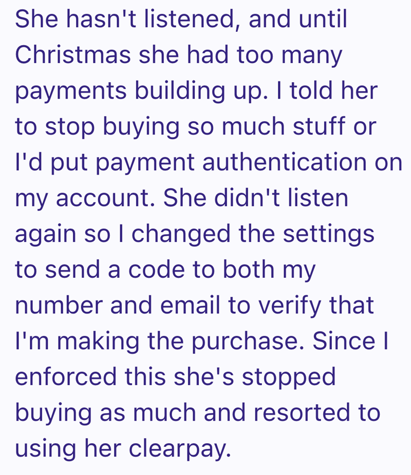 She hasn't listened, and until Christmas she had too many payments building up. I told her to stop buying so much stuff or I'd put payment authentication on my account. She didn't listen again so I changed the settings to send a code to both my number and email to verify that I'm making the purchase. Since I enforced this she's stopped buying as much and resorted to using her clearpay.