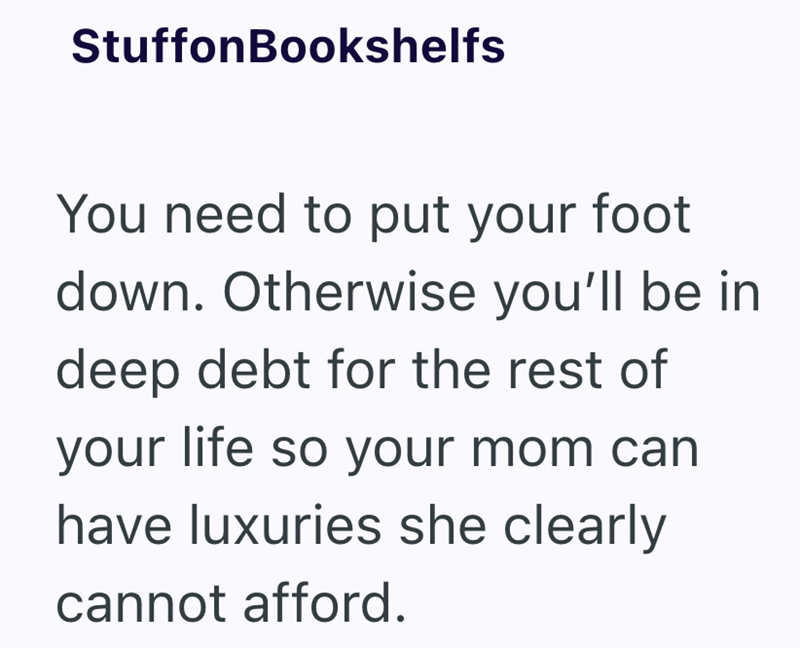StuffonBookshelfs You need to put your foot down. Otherwise you'll be in deep debt for the rest of your life so your mom can have luxuries she clearly cannot afford.