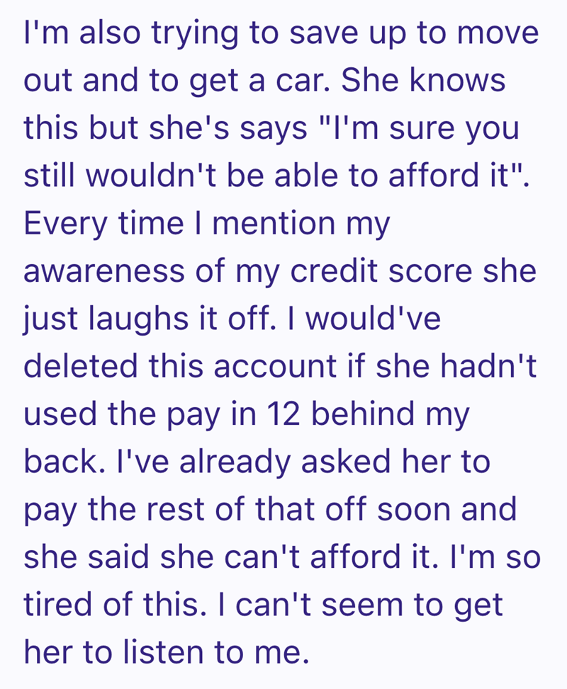 I'm also trying to save up to move out and to get a car. She knows this but she's says "I'm sure you still wouldn't be able to afford it". Every time I mention my awareness of my credit score she just laughs it off. I would've deleted this account if she hadn't used the pay in 12 behind my back. I've already asked her to pay the rest of that off soon and she said she can't afford it. I'm so tired of this. I can't seem to get her to listen to me.