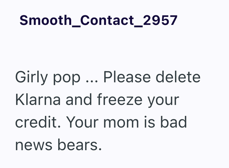 Smooth_Contact_2957 Girly pop... Please delete Klarna and freeze your credit. Your mom is bad news bears.
