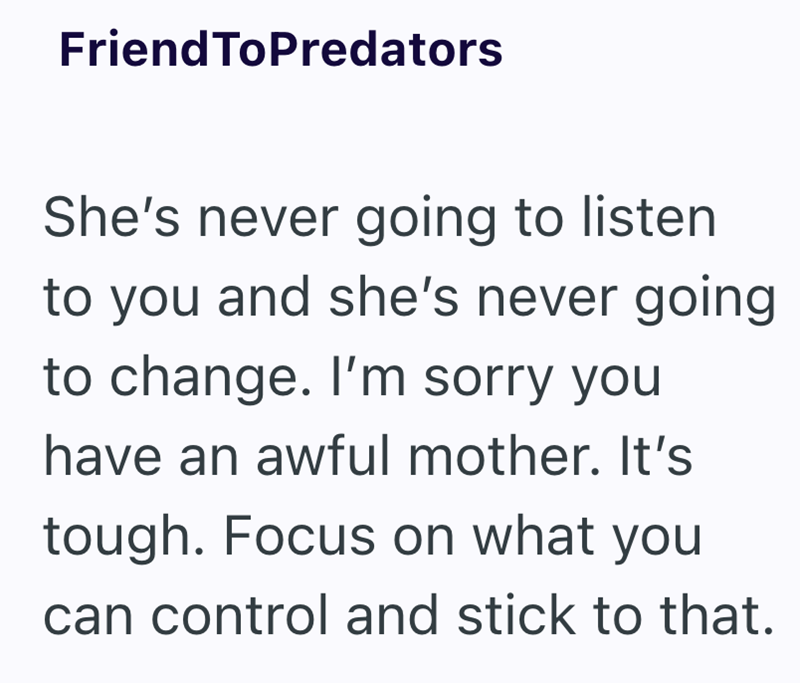 FriendToPredators She's never going to listen to you and she's never going to change. I'm sorry you have an awful mother. It's tough. Focus on what you can control and stick to that.