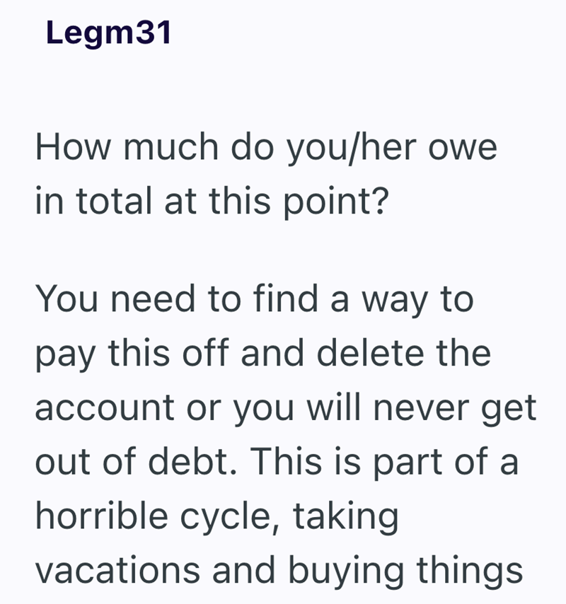 Legm31 How much do you/her owe in total at this point? You need to find a way to pay this off and delete the account or you will never get out of debt. This is part of a horrible cycle, taking vacations and buying things
