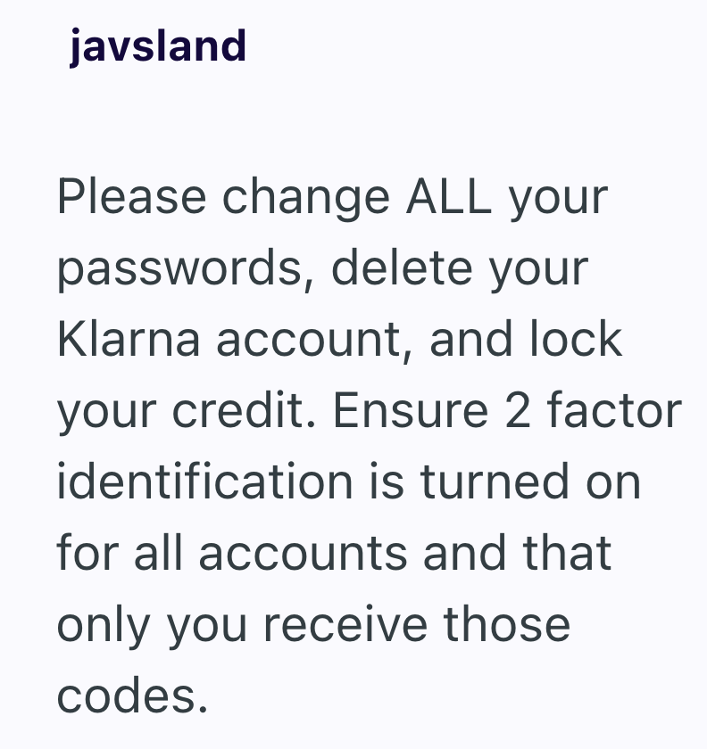 javsland Please change ALL your passwords, delete your Klarna account, and lock your credit. Ensure 2 factor identification is turned on for all accounts and that only you receive those codes.