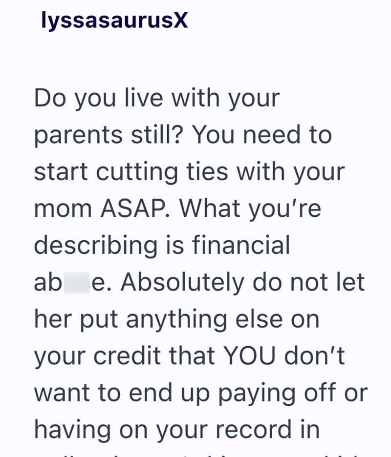 lyssasaurusX Do you live with your parents still? You need to start cutting ties with your mom ASAP. What you're describing is financial ab e. Absolutely do not let her put anything else on your credit that YOU don't want to end up paying off or having on your record in
