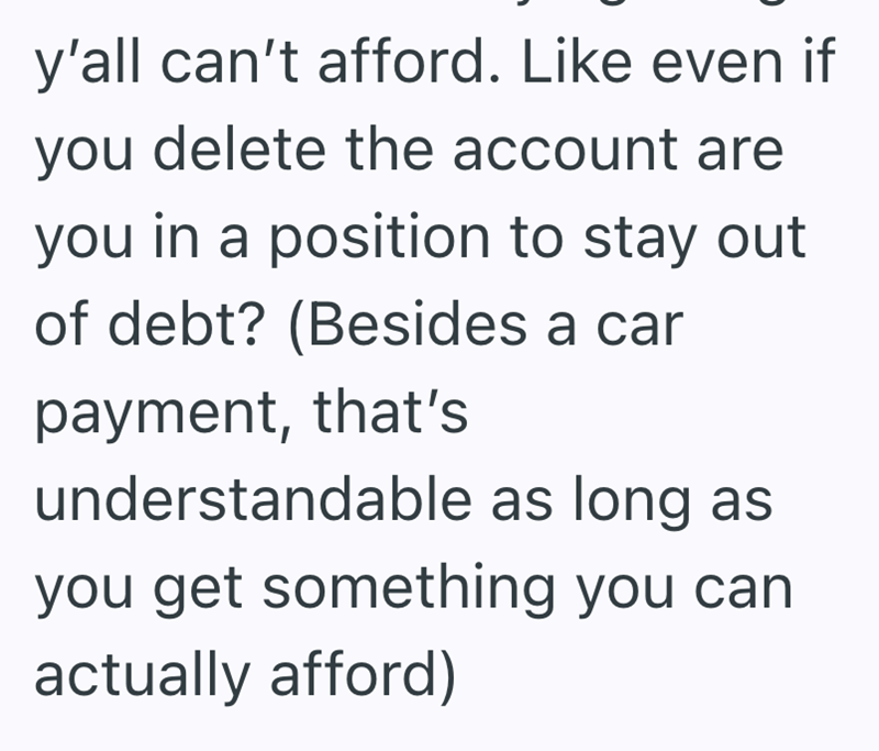 y'all can't afford. Like even if you delete the account are you in a position to stay out of debt? (Besides a car payment, that's understandable as long as you get something you can actually afford)