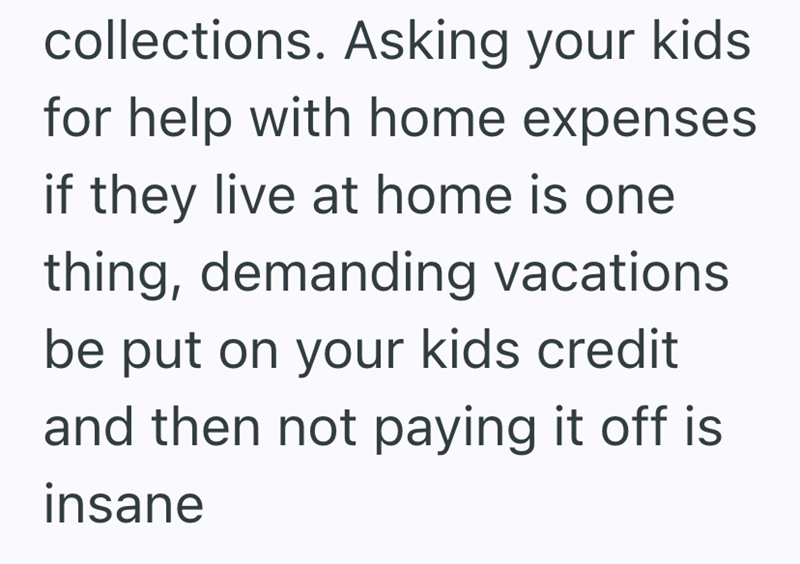 collections. Asking your kids for help with home expenses if they live at home is one thing, demanding vacations be put on your kids credit and then not paying it off is insane