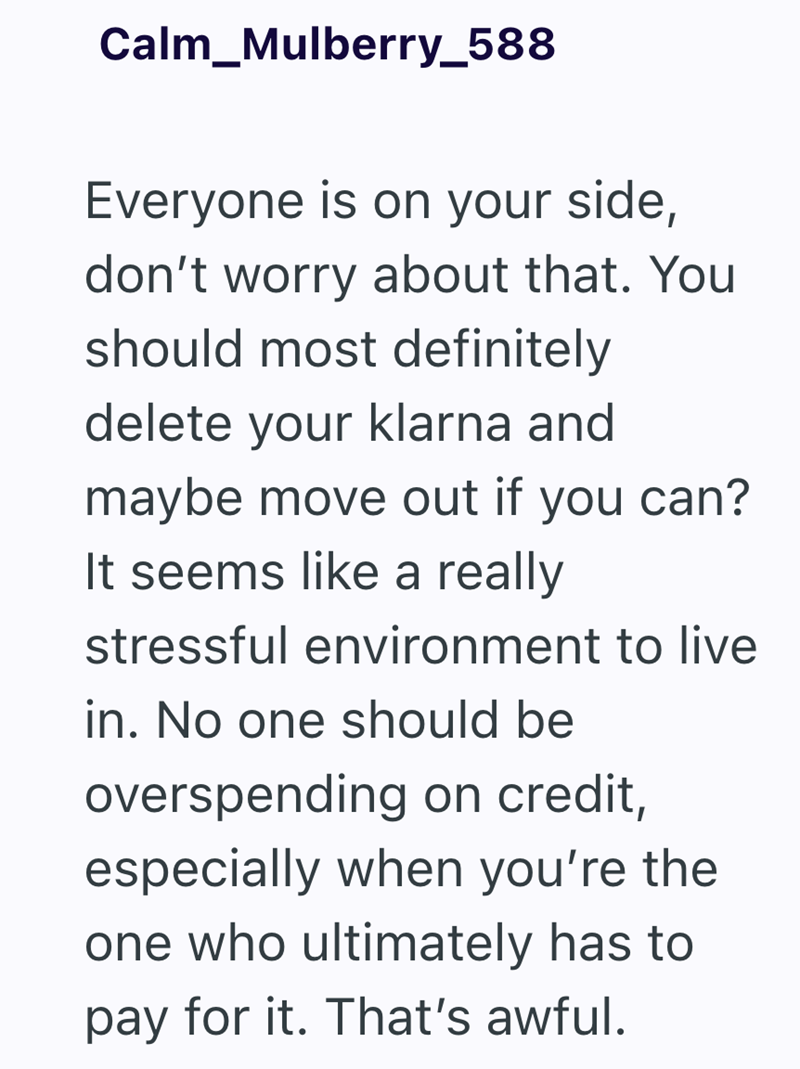Calm Mulberry_588 Everyone is on your side, don't worry about that. You should most definitely delete your klarna and maybe move out if you can? It seems like a really stressful environment to live in. No one should be overspending on credit, especially when you're the one who ultimately has to pay for it. That's awful.