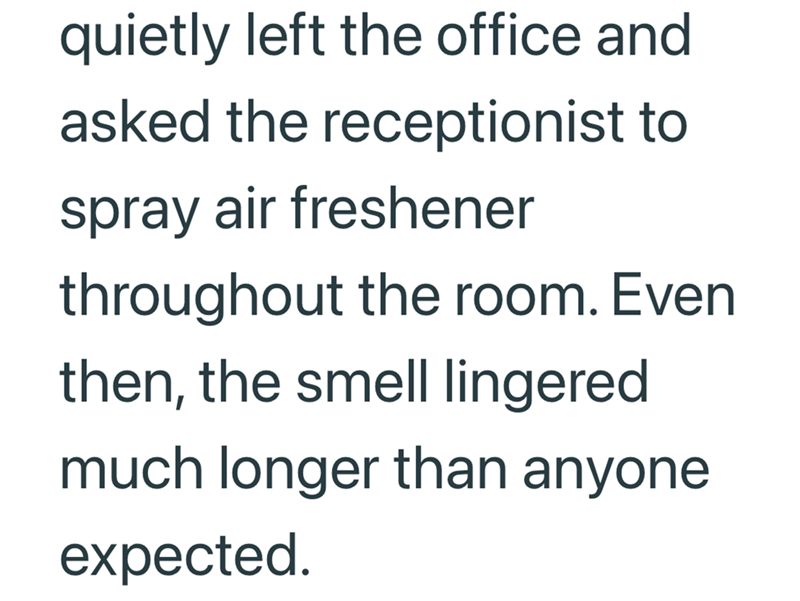 quietly left the office and asked the receptionist to spray air freshener throughout the room. Even then, the smell lingered much longer than anyone expected.