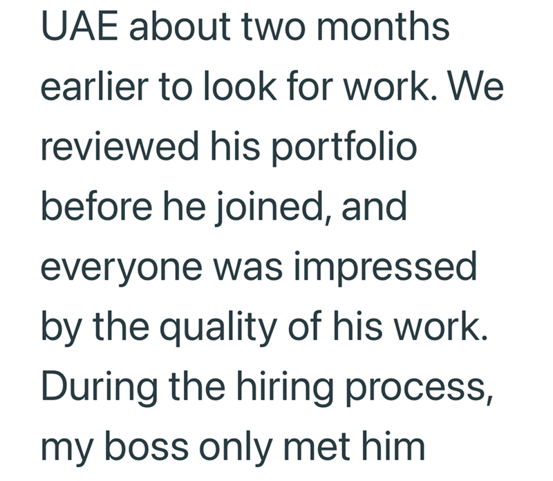 UAE about two months earlier to look for work. We reviewed his portfolio before he joined, and everyone was impressed by the quality of his work. During the hiring process, my boss only met him