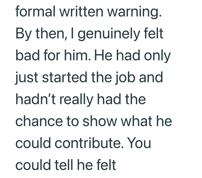 formal written warning. By then, I genuinely felt bad for him. He had only just started the job and hadn't really had the chance to show what he could contribute. You could tell he felt