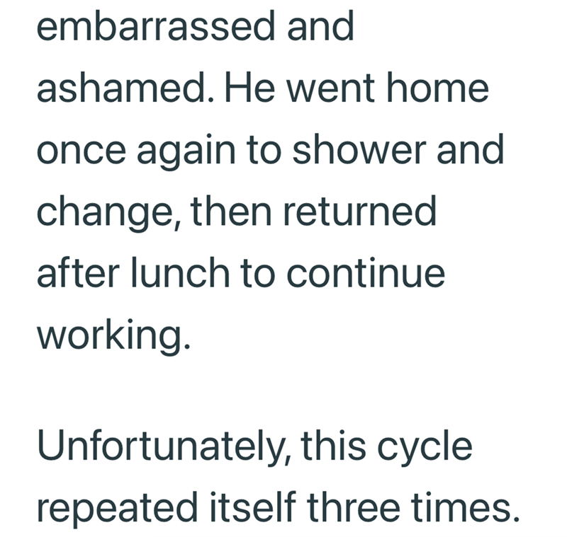 embarrassed and ashamed. He went home once again to shower and change, then returned after lunch to continue working. Unfortunately, this cycle repeated itself three times.