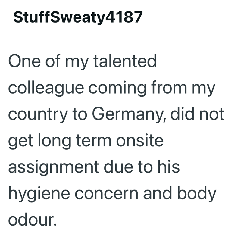 StuffSweaty4187 One of my talented colleague coming from my country to Germany, did not get long term onsite assignment due to his hygiene concern and body odour.