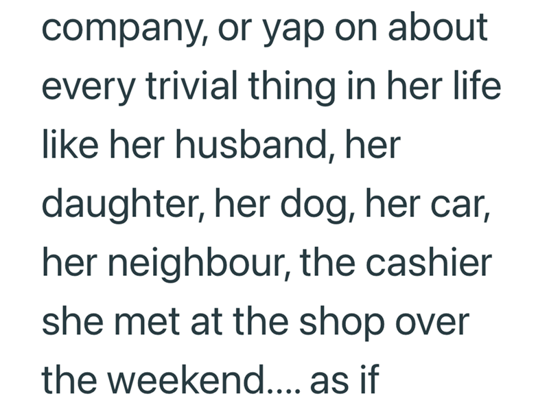 company, or yap on about every trivial thing in her life like her husband, her daughter, her dog, her car, her neighbour, the cashier she met at the shop over the weekend.... as if