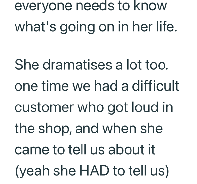 everyone needs to know what's going on in her life. She dramatises a lot too. one time we had a difficult customer who got loud in the shop, and when she came to tell us about it (yeah she HAD to tell us)