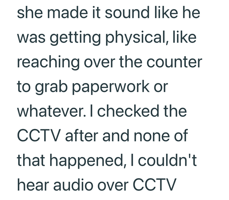 she made it sound like he was getting physical, like reaching over the counter to grab paperwork or whatever. I checked the CCTV after and none of that happened, I couldn't hear audio over CCTV