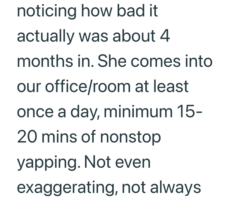 noticing how bad it actually was about 4 months in. She comes into our office/room at least once a day, minimum 15- 20 mins of nonstop yapping. Not even exaggerating, not always