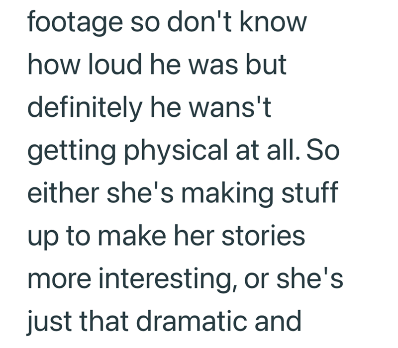 footage so don't know how loud he was but definitely he wans't getting physical at all. So either she's making stuff up to make her stories more interesting, or she's just that dramatic and