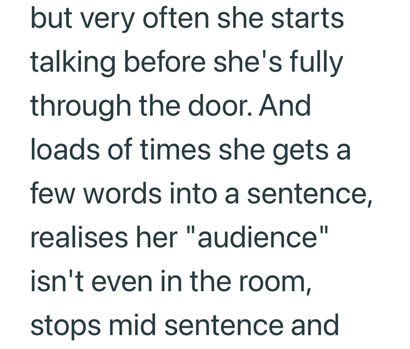but very often she starts talking before she's fully through the door. And loads of times she gets a few words into a sentence, realises her "audience" isn't even in the room, stops mid sentence and