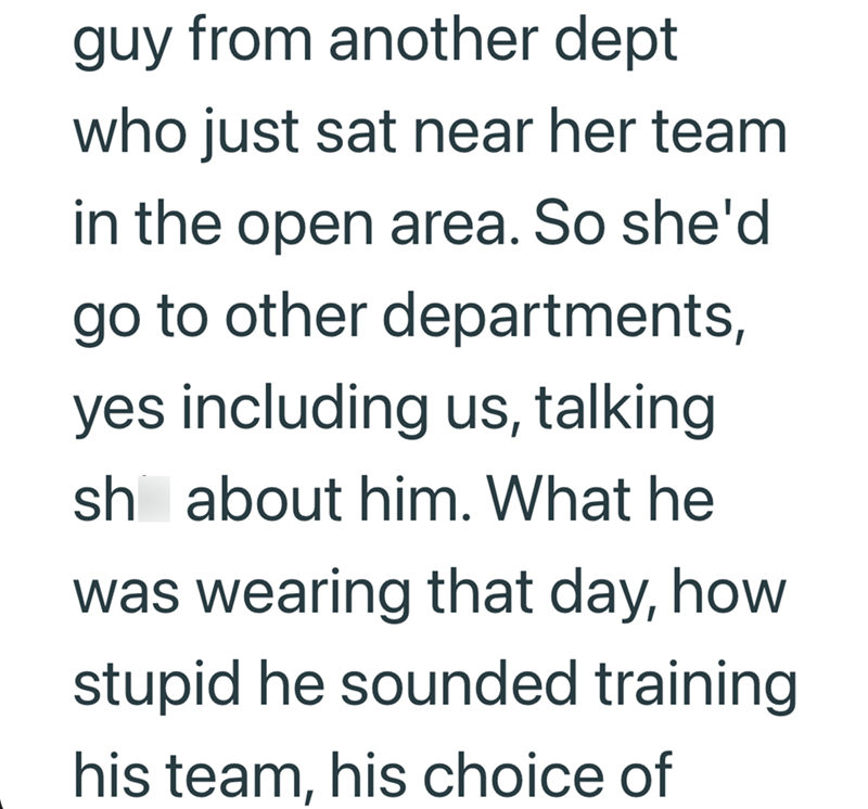 guy from another dept who just sat near her team in the open area. So she'd go to other departments, yes including us, talking sh about him. What he was wearing that day, how stupid he sounded training his team, his choice of