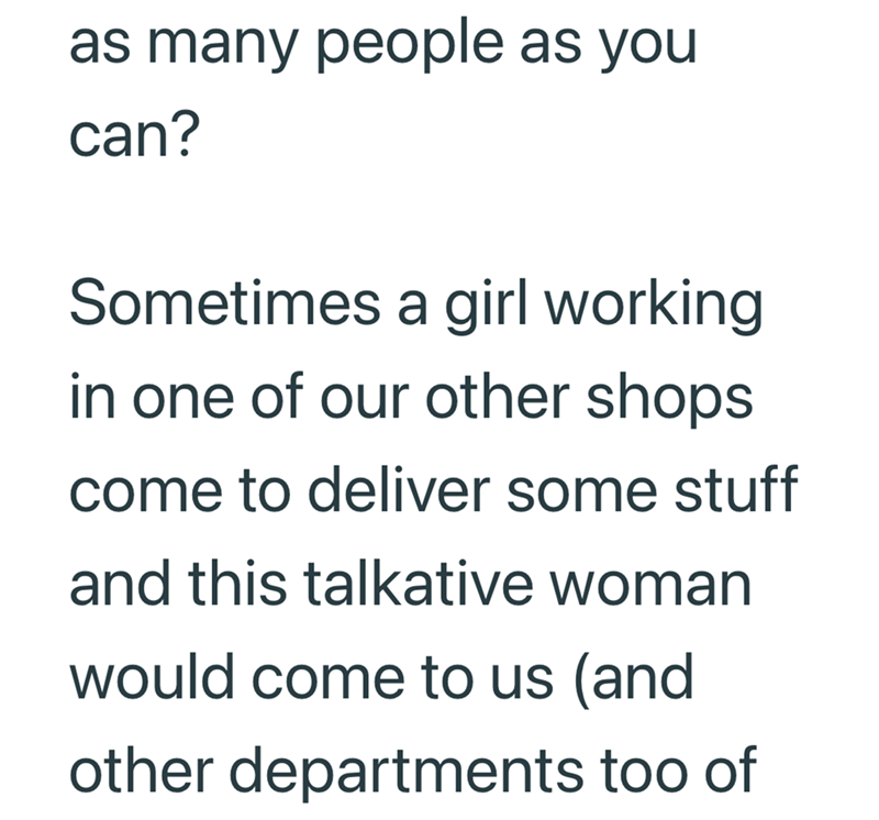 as many people as you can? Sometimes a girl working in one of our other shops come to deliver some stuff and this talkative woman would come to us (and other departments too of