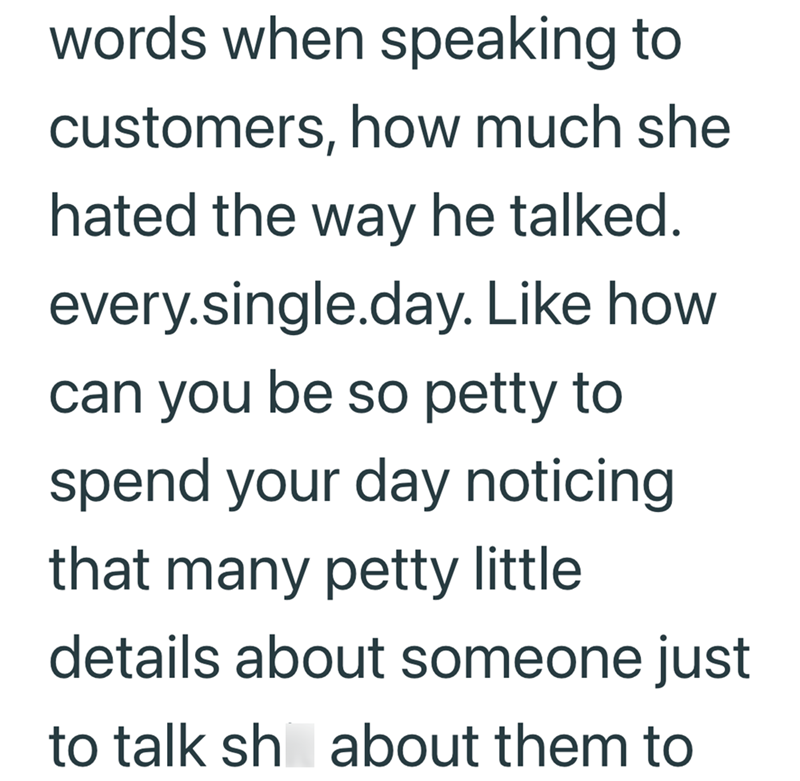words when speaking to customers, how much she hated the way he talked. every.single.day. Like how can you be so petty to spend your day noticing that many petty little details about someone just to talk sh about them to