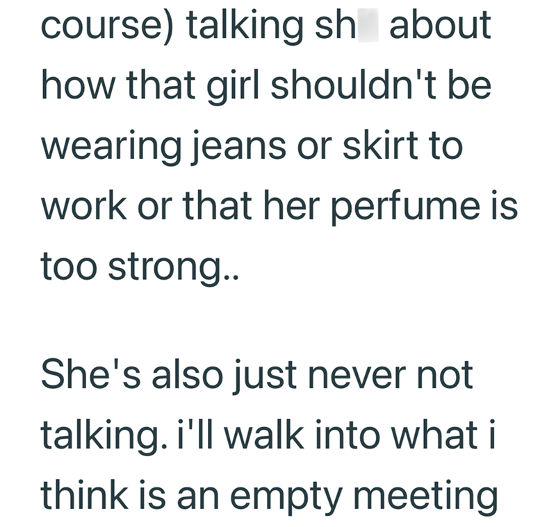 course) talking sh about how that girl shouldn't be wearing jeans or skirt to work or that her perfume is too strong.. She's also just never not talking. i'll walk into what i think is an empty meeting