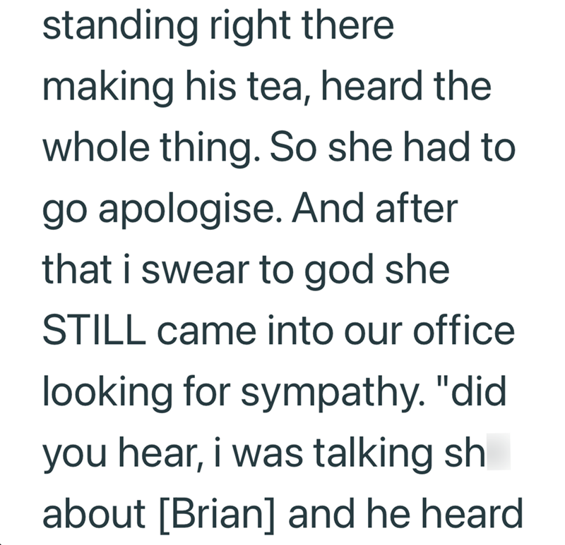 standing right there making his tea, heard the whole thing. So she had to go apologise. And after that i swear to god she STILL came into our office looking for sympathy. "did you hear, i was talking sh about [Brian] and he heard