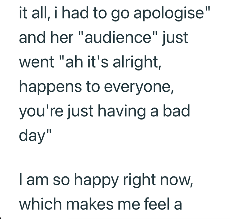 it all, i had to go apologise" and her "audience" just went "ah it's alright, happens to everyone, you're just having a bad day" I am so happy right now, which makes me feel a