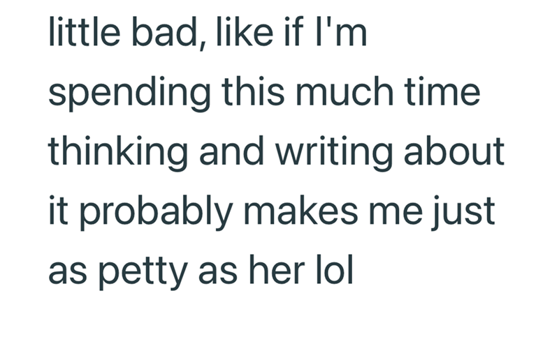 little bad, like if I'm spending this much time thinking and writing about it probably makes me just as petty as her lol