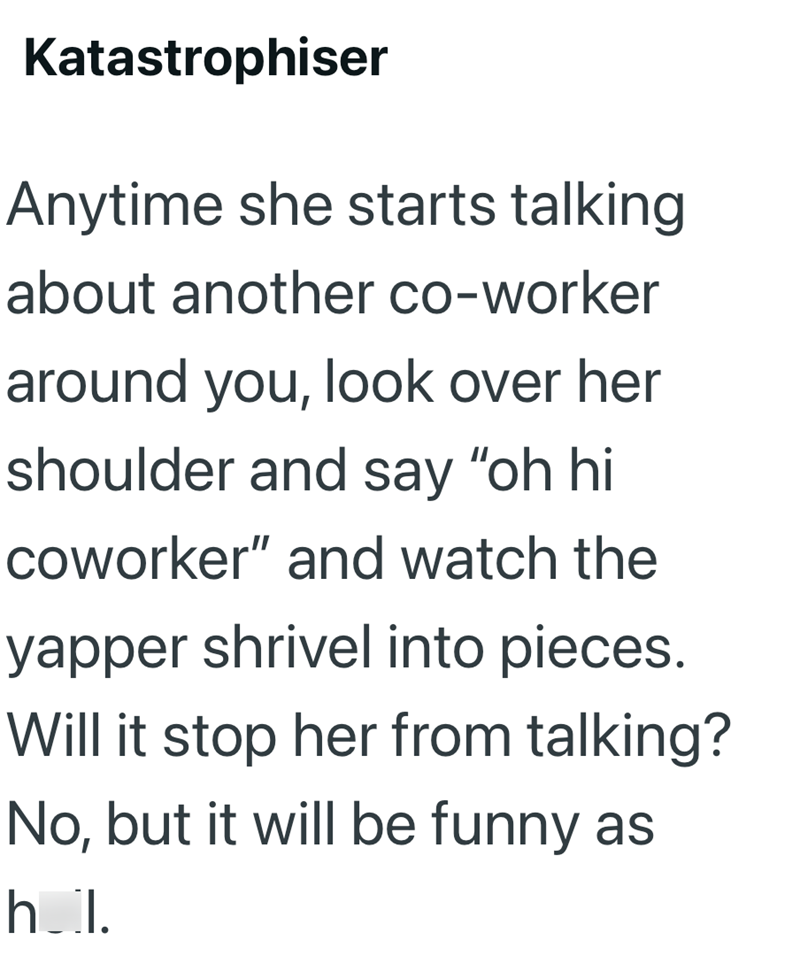 Katastrophiser Anytime she starts talking about another co-worker around you, look over her shoulder and say "oh hi coworker" and watch the yapper shrivel into pieces. Will it stop her from talking? No, but it will be funny as h_l.