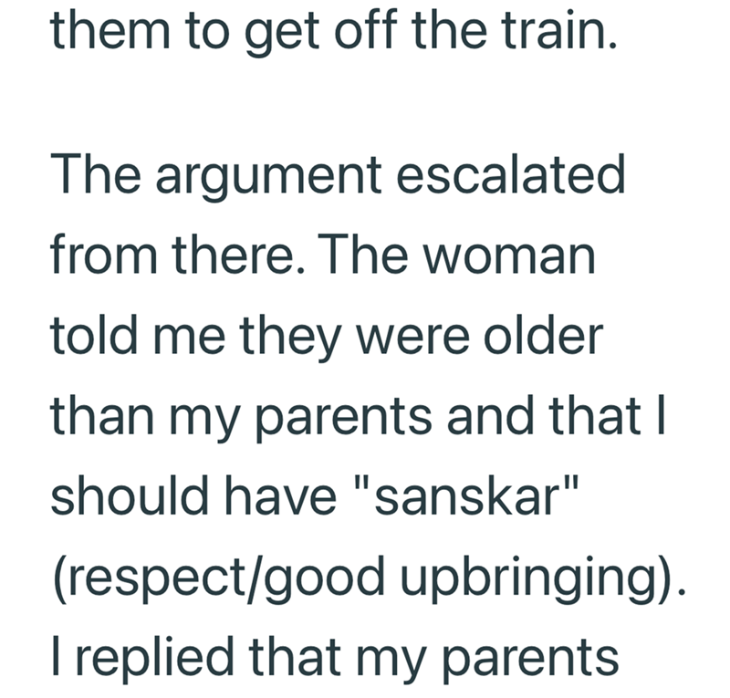 them to get off the train. The argument escalated from there. The woman told me they were older than my parents and that I should have "sanskar" (respect/good upbringing). I replied that my parents.